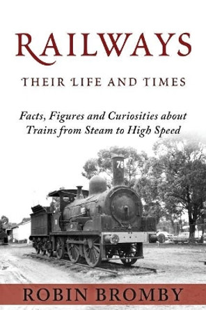 Railways: Their Life and Times: Facts, Figures and Curiosities about Trains from Steam to High Speed by Robin Bromby 9780992595661