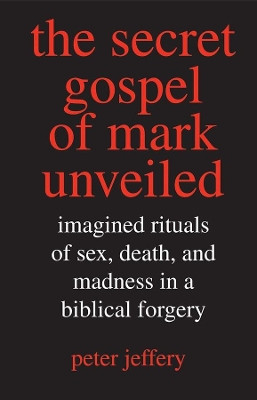 Secret Gospel of Mark Unveiled: Imagined Rituals of Sex, Death, and Madness in a Biblical Forgery by Peter Jeffery 9780300117608