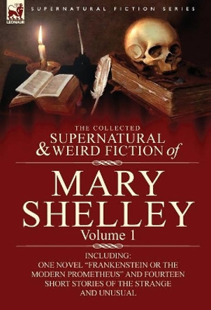 The Collected Supernatural and Weird Fiction of Mary Shelley-Volume 1: Including One Novel Frankenstein or the Modern Prometheus and Fourteen Short by Mary Wollstonecraft Shelley 9780857060587