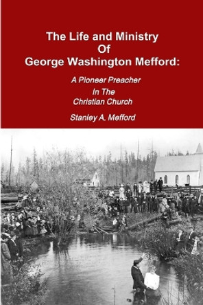 The Life and Ministry of George Washington Mefford: A Pioneer Preacher in the Christian Church by Stanley A Mefford 9780557296736