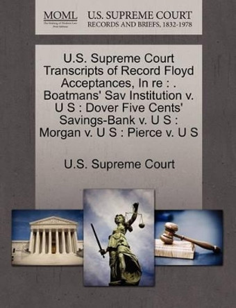 U.S. Supreme Court Transcripts of Record Floyd Acceptances, in Re: . Boatmans' Sav Institution V. U S: Dover Five Cents' Savings-Bank V. U S: Morgan V. U S: Pierce V. U S by U S Supreme Court 9781270160311