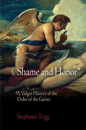 Shame and Honor: A Vulgar History of the Order of the Garter by Stephanie Trigg