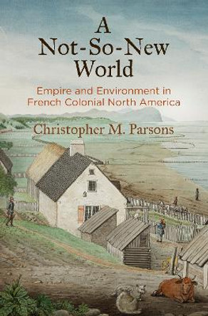 A Not-So-New World: Empire and Environment in French Colonial North America by Christopher M. Parsons