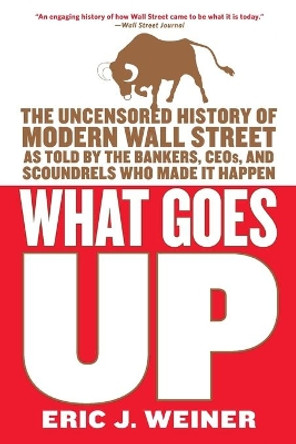 What Goes Up: The Uncensored History of Modern Wall Street as Told by the Bankers, Brokers, CEOs, and Scoundrels Who Made It Happen by Eric J Weiner 9780316066372