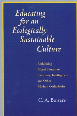 Educating for an Ecologically Sustainable Culture: Rethinking Moral Education, Creativity, Intelligence, and Other Modern Orthodoxies by C. A. Bowers 9780791424988