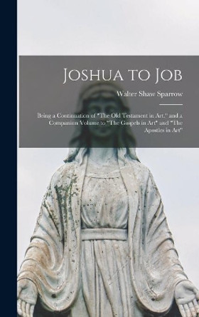 Joshua to Job: Being a Continuation of The Old Testament in Art, and a Companion Volume to The Gospels in Art and The Apostles in Art by Walter Shaw 1862-1940 Sparrow 9781013951312