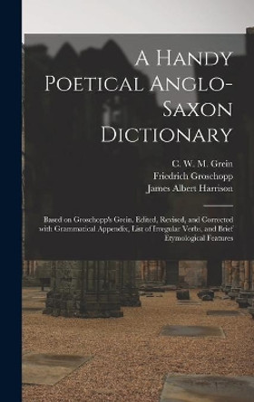 A Handy Poetical Anglo-Saxon Dictionary: Based on Groschopp's Grein. Edited, Revised, and Corrected With Grammatical Appendix, List of Irregular Verbs, and Brief Etymological Features by C W M (Christian Wilhelm Mi Grein 9781013992759