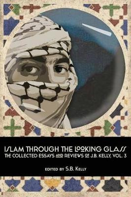 Islam Through the Looking Glass: The Collected Essays and Reviews of J. B. Kelly, Vol. 3 by J B Kelly 9780991652174