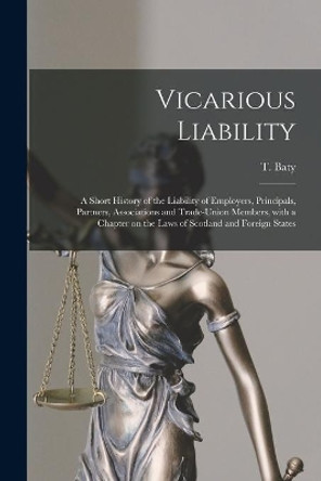 Vicarious Liability: a Short History of the Liability of Employers, Principals, Partners, Associations and Trade-union Members, With a Chapter on the Laws of Scotland and Foreign States by T (Thomas) 1869-1954 Baty 9781013669606