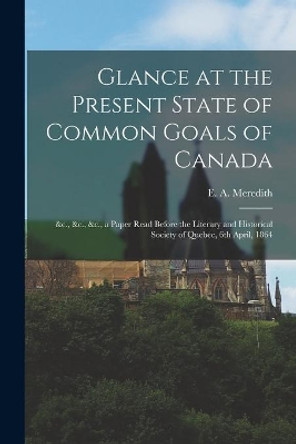 Glance at the Present State of Common Goals of Canada [microform]: &c., &c., &c., a Paper Read Before the Literary and Historical Society of Quebec, 6th April, 1864 by E a (Edmund Allen) 1817- Meredith 9781013883286