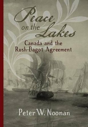 Peace on the Lakes: Canada and the Rush-Bagot Agreement by Peter W Noonan 9780968353431