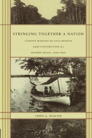 Stringing Together a Nation: Candido Mariano da Silva Rondon and the Construction of a Modern Brazil, 1906-1930 by Todd A. Diacon