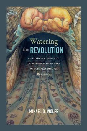 Watering the Revolution: An Environmental and Technological History of Agrarian Reform in Mexico by Mikael D. Wolfe