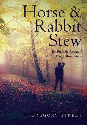 Horse & Rabbit Stew: It's Probably Because I Was a Breech Birth by J Gregory Street 9780990675600