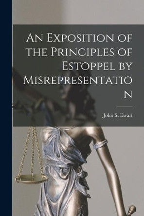 An Exposition of the Principles of Estoppel by Misrepresentation [microform] by John S (John Skirving) 1849- Ewart 9781013736230