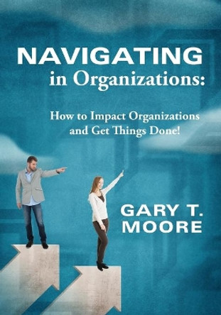 Navigating in Organizations: How to Impact Organizations and Get Things Done! by Gary T Moore 9780578173047