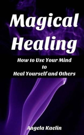 Magical Healing: How to Use Your Mind to Heal Yourself and Others by Angela Kaelin 9780615739939