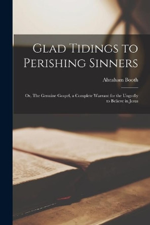 Glad Tidings to Perishing Sinners: or, The Genuine Gospel, a Complete Warrant for the Ungodly to Believe in Jesus by Abraham 1734-1806 Booth 9781013975271