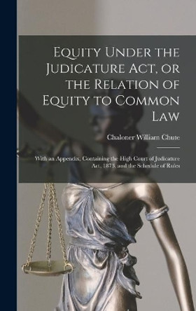 Equity Under the Judicature Act, or the Relation of Equity to Common Law: With an Appendix, Containing the High Court of Judicature Act, 1873, and the Schedule of Rules by Chaloner William 1838-1890 Chute 9781013613784