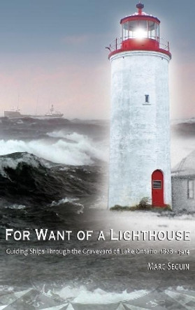 For Want of A Lighthouse: Guiding Ships Through the Graveyard of Lake Ontario 1828-1914 by Marc P Seguin 9780994010643