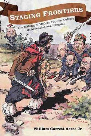 Staging Frontiers: The Making of Modern Popular Culture in Argentina and Uruguay by William Garrett Acree