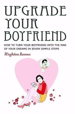Upgrade Your Boyfriend: How to Turn Your Boyfriend into the Man of Your Dreams in Seven Simple Steps by Magdalena Evanova 9780992730499