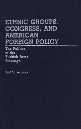 Ethnic Groups, Congress, and American Foreign Policy: The Politics of the Turkish Arms Embargo by Paul Y. Watanabe 9780313243301