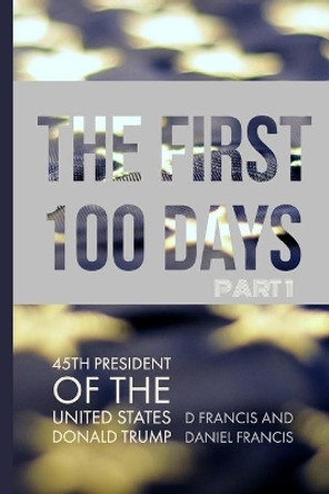 The First 100 Days: 45th President of the United States of America - Donald Trump - Part 1 by Daniel Francis 9780992854836