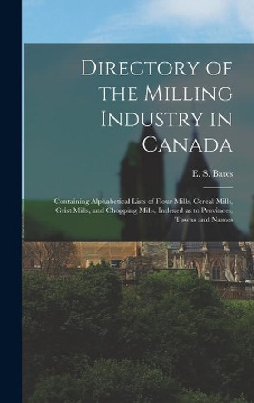 Directory of the Milling Industry in Canada [microform]: Containing Alphabetical Lists of Flour Mills, Cereal Mills, Grist Mills, and Chopping Mills, Indexed as to Provinces, Towns and Names by E S (Edward Stanley) Bates 9781013626708