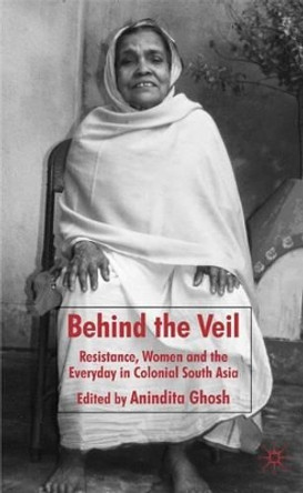 Behind the Veil: Resistance, Women and the Everyday in Colonial South Asia by Anindita Ghosh 9780230553446