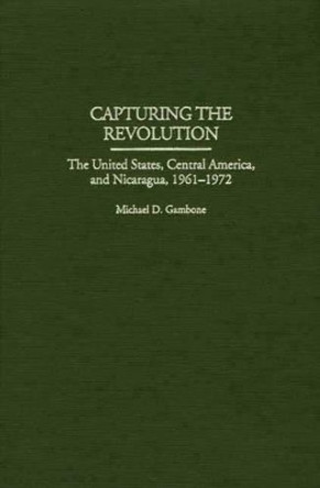 Capturing the Revolution: The United States, Central America, and Nicaragua, 1961-1972 by Michael D. Gambone 9780275965945