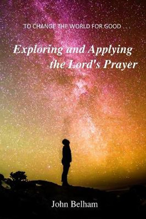 To Change the World for Good...: Exploring and Applying the Lord's Prayer by John Belham 9780992946579