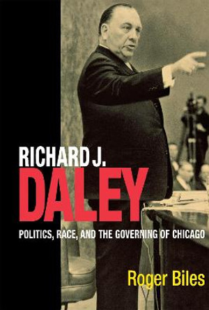 Richard J. Daley: Politics, Race, and the Governing of Chicago by Roger Biles