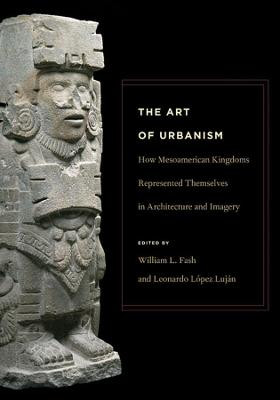 The Art of Urbanism - How Mesoamerican Kingdoms Represented Themselves in Architecture and Imagery by William L. Fash