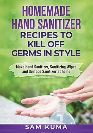 Homemade Hand Sanitizer Recipes to Kill Off Germs in Style: Make Hand Sanitizer, Sanitizing Wipes and Surface Sanitizer at Home by Sam Kuma 9780648783060