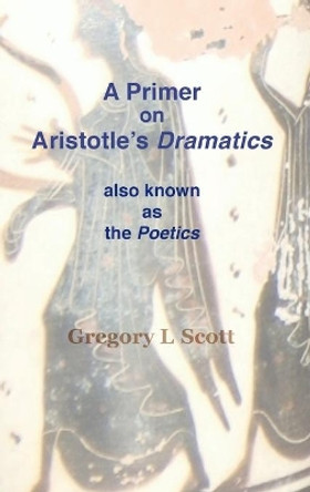 A Primer on Aristotle's DRAMATICS: also known as the POETICS by Gregory L Scott 9780999704998