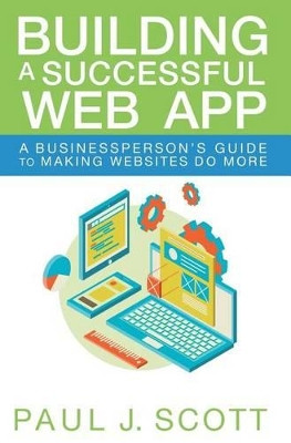 Building a Successful Web App: A Businessperson's Guide to Making Websites Do More by Paul J Scott 9780996687409