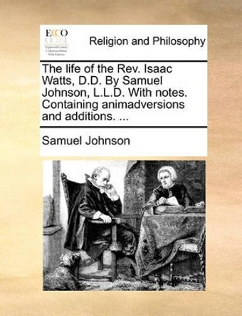 The Life of the Rev. Isaac Watts, D.D. by Samuel Johnson, L.L.D. with Notes. Containing Animadversions and Additions. by Samuel Johnson 9781140699217