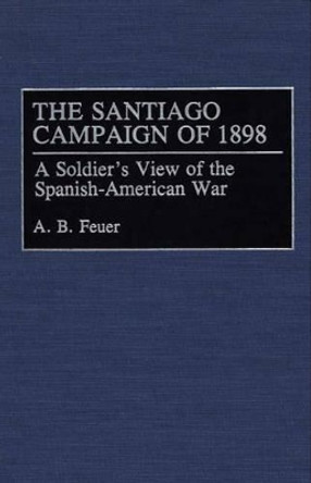 The Santiago Campaign of 1898: A Soldier's View of the Spanish-American War by A. B. Feuer 9780275944797