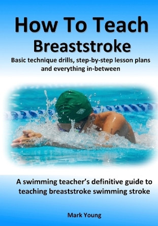 How To Teach Breaststroke: Basic technique drills, step-by-step lesson plans and everything in-between. A swimming teacher's definitive guide to teaching breaststroke swimming stroke by Mark Young 9780995484238