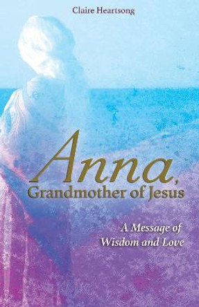 Anna, Grandmother of Jesus: A Message of Wisdom and Love by Claire Heartsong