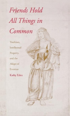 Friends Hold All Things in Common: Tradition, Intellectual Property, and the Adages of Erasmus by Kathy Eden 9780300087574