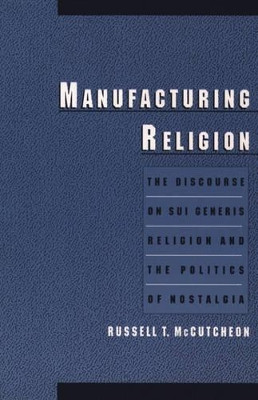 Manufacturing Religion: The Discourse on Sui Generis Religion and the Politics of Nostalgia by Russell T. McCutcheon 9780195166637