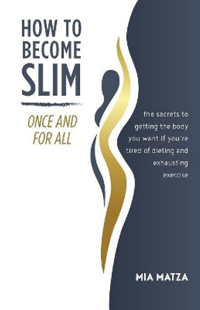 How to Become Slim Once and for All: The Secrets to Getting the Body You Want If You're Tired of Dieting and Exhausting Exercise by Mia Matza 9780692042953