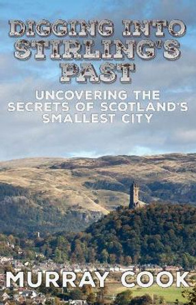 Digging into Stirling's Past: Uncovering the Secrets of Scotland's Smallest City by Murray Cook 9780995589797