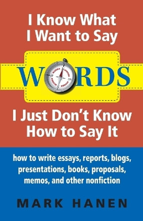 Words - I Know What I Want To Say - I Just Don't Know How To Say It: How To Write Essays, Reports, Blogs, Presentations, Books, Proposals, Memos, And Other Nonfiction by Mark Hanen 9780987930705