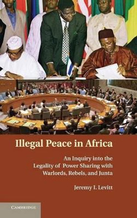Illegal Peace in Africa: An Inquiry into the Legality of Power Sharing with Warlords, Rebels, and Junta by Jeremy I. Levitt 9780521888684