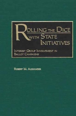 Rolling the Dice with State Initiatives: Interest Group Involvement in Ballot Campaigns by Robert M. Alexander 9780275974961