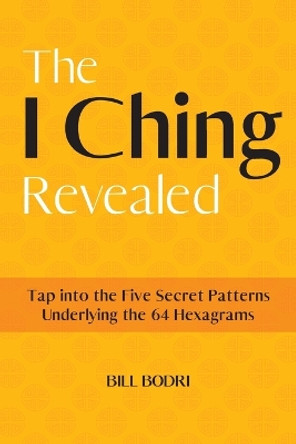 The I Ching Revealed: Tap Into the Five Secret Patterns Underlying the 64 Hexagrams by Bill Bodri 9780999833094