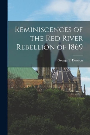 Reminiscences of the Red River Rebellion of 1869 [microform] by George T (George Taylor) 1 Denison 9781013662270